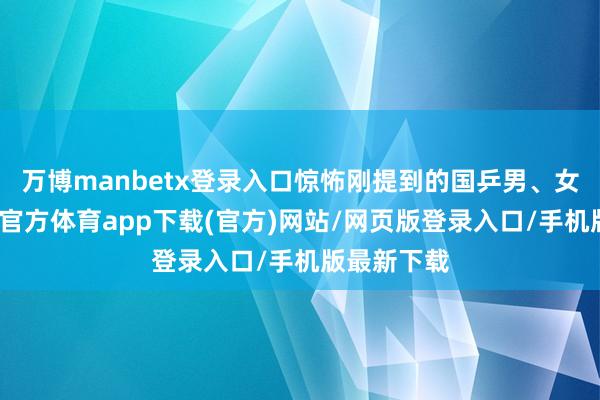 万博manbetx登录入口惊怖刚提到的国乒男、女主力-万博官方体育app下载(官方)网站/网页版登录入口/手机版最新下载