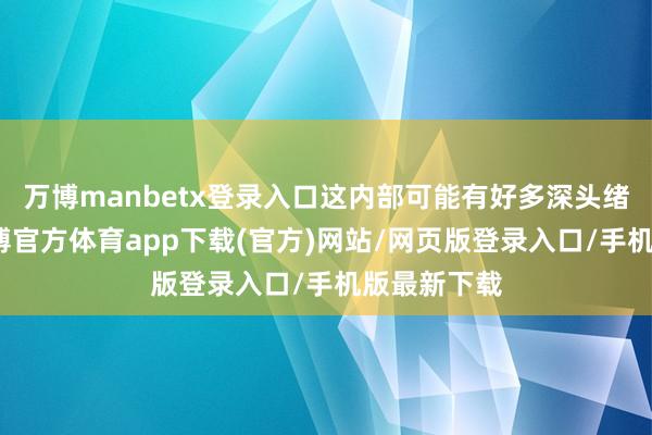 万博manbetx登录入口这内部可能有好多深头绪的原因-万博官方体育app下载(官方)网站/网页版登录入口/手机版最新下载