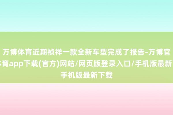 万博体育近期祯祥一款全新车型完成了报告-万博官方体育app下载(官方)网站/网页版登录入口/手机版最新下载