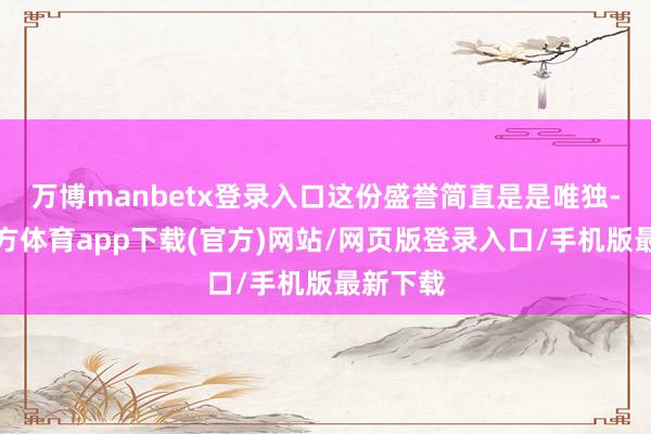 万博manbetx登录入口这份盛誉简直是是唯独-万博官方体育app下载(官方)网站/网页版登录入口/手机版最新下载