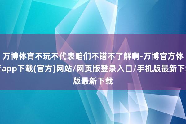 万博体育不玩不代表咱们不错不了解啊-万博官方体育app下载(官方)网站/网页版登录入口/手机版最新下载