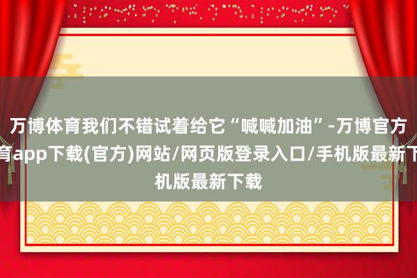 万博体育我们不错试着给它“喊喊加油”-万博官方体育app下载(官方)网站/网页版登录入口/手机版最新下载