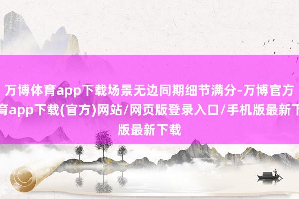 万博体育app下载场景无边同期细节满分-万博官方体育app下载(官方)网站/网页版登录入口/手机版最新下载