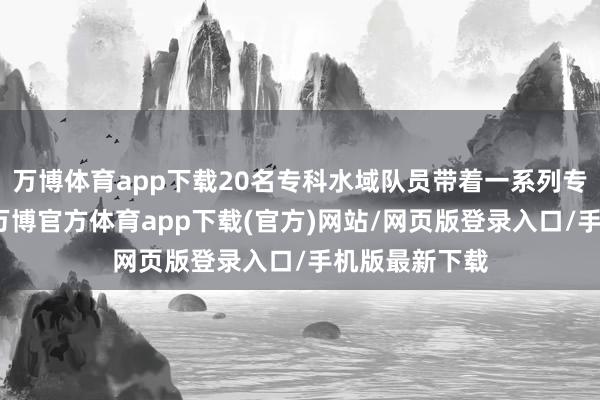 万博体育app下载20名专科水域队员带着一系列专科配置开拔-万博官方体育app下载(官方)网站/网页版登录入口/手机版最新下载