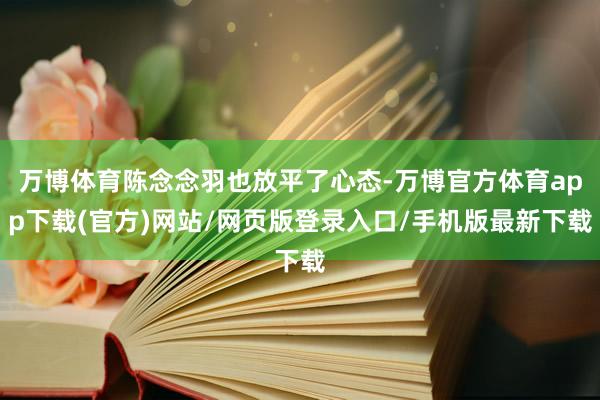 万博体育陈念念羽也放平了心态-万博官方体育app下载(官方)网站/网页版登录入口/手机版最新下载