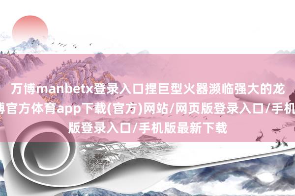 万博manbetx登录入口捏巨型火器濒临强大的龙族生物-万博官方体育app下载(官方)网站/网页版登录入口/手机版最新下载