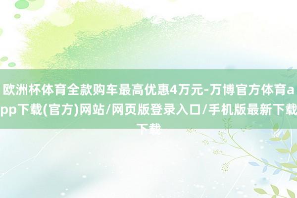 欧洲杯体育全款购车最高优惠4万元-万博官方体育app下载(官方)网站/网页版登录入口/手机版最新下载