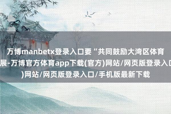 万博manbetx登录入口要“共同鼓励大湾区体育功绩和体育产业发展-万博官方体育app下载(官方)网站/网页版登录入口/手机版最新下载