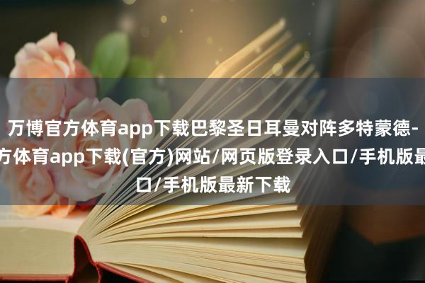 万博官方体育app下载巴黎圣日耳曼对阵多特蒙德-万博官方体育app下载(官方)网站/网页版登录入口/手机版最新下载