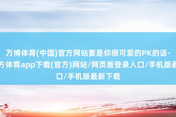 万博体育(中国)官方网站要是你很可爱的PK的话-万博官方体育app下载(官方)网站/网页版登录入口/手机版最新下载