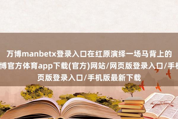 万博manbetx登录入口在红原演绎一场马背上的精彩角逐-万博官方体育app下载(官方)网站/网页版登录入口/手机版最新下载