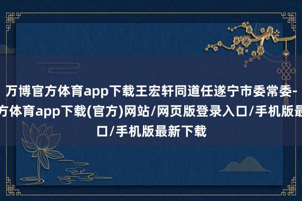 万博官方体育app下载王宏轩同道任遂宁市委常委-万博官方体育app下载(官方)网站/网页版登录入口/手机版最新下载