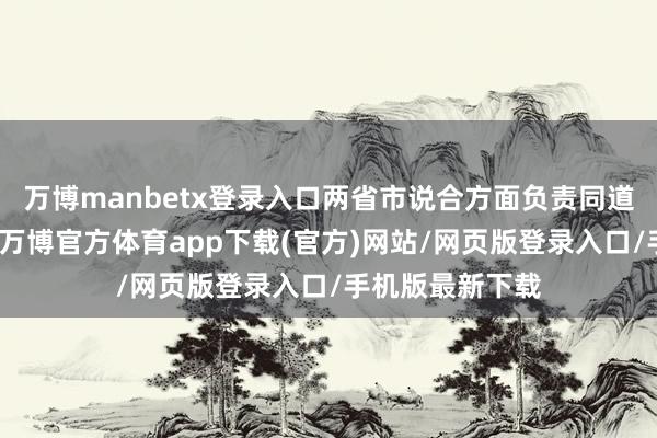 万博manbetx登录入口两省市说合方面负责同道素雅对接换取-万博官方体育app下载(官方)网站/网页版登录入口/手机版最新下载