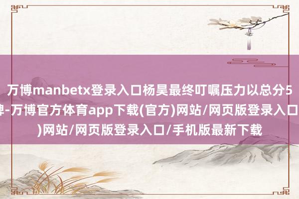 万博manbetx登录入口杨昊最终叮嘱压力以总分557.60分摘得金牌-万博官方体育app下载(官方)网站/网页版登录入口/手机版最新下载