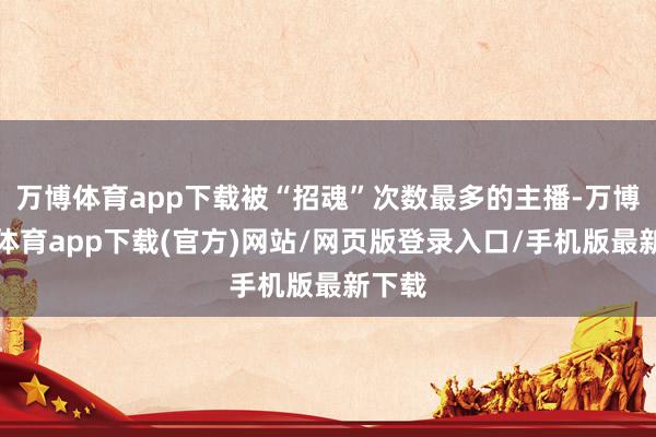 万博体育app下载被“招魂”次数最多的主播-万博官方体育app下载(官方)网站/网页版登录入口/手机版最新下载