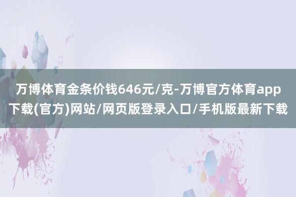 万博体育金条价钱646元/克-万博官方体育app下载(官方)网站/网页版登录入口/手机版最新下载