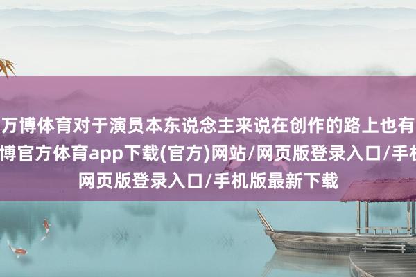 万博体育对于演员本东说念主来说在创作的路上也有好多叹气-万博官方体育app下载(官方)网站/网页版登录入口/手机版最新下载