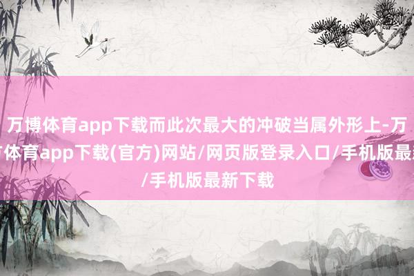 万博体育app下载而此次最大的冲破当属外形上-万博官方体育app下载(官方)网站/网页版登录入口/手机版最新下载