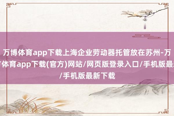 万博体育app下载上海企业劳动器托管放在苏州-万博官方体育app下载(官方)网站/网页版登录入口/手机版最新下载