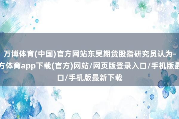 万博体育(中国)官方网站东吴期货股指研究员认为-万博官方体育app下载(官方)网站/网页版登录入口/手机版最新下载