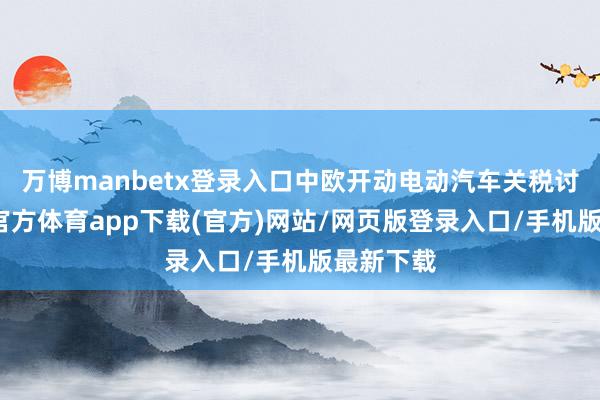 万博manbetx登录入口中欧开动电动汽车关税讨论-万博官方体育app下载(官方)网站/网页版登录入口/手机版最新下载