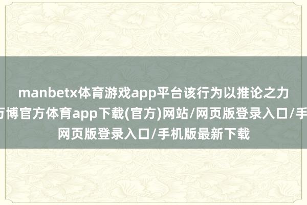 manbetx体育游戏app平台该行为以推论之力聚阛阓之势-万博官方体育app下载(官方)网站/网页版登录入口/手机版最新下载