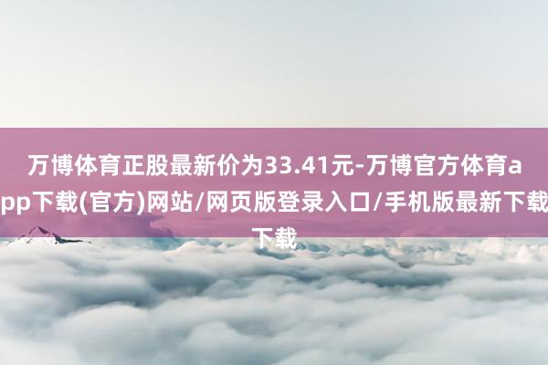 万博体育正股最新价为33.41元-万博官方体育app下载(官方)网站/网页版登录入口/手机版最新下载