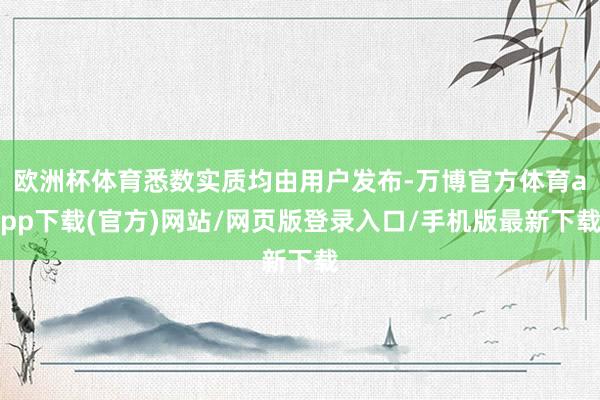 欧洲杯体育悉数实质均由用户发布-万博官方体育app下载(官方)网站/网页版登录入口/手机版最新下载