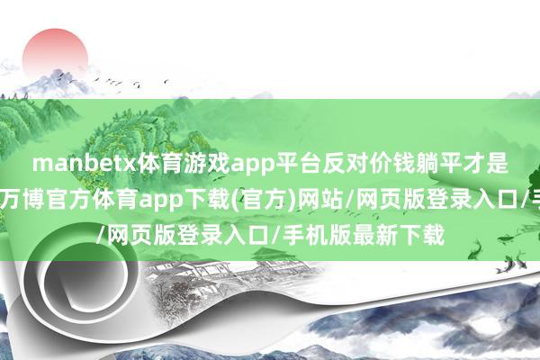 manbetx体育游戏app平台反对价钱躺平才是的确的内驱力-万博官方体育app下载(官方)网站/网页版登录入口/手机版最新下载