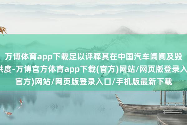 万博体育app下载足以评释其在中国汽车阛阓及毁坏者心中的深广招供度-万博官方体育app下载(官方)网站/网页版登录入口/手机版最新下载