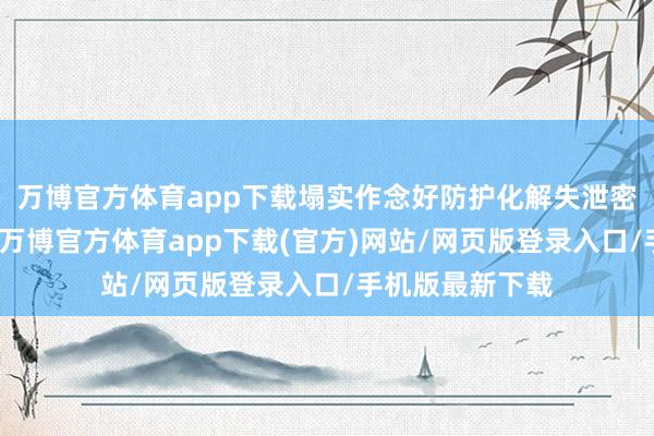 万博官方体育app下载塌实作念好防护化解失泄密风险各项职责-万博官方体育app下载(官方)网站/网页版登录入口/手机版最新下载