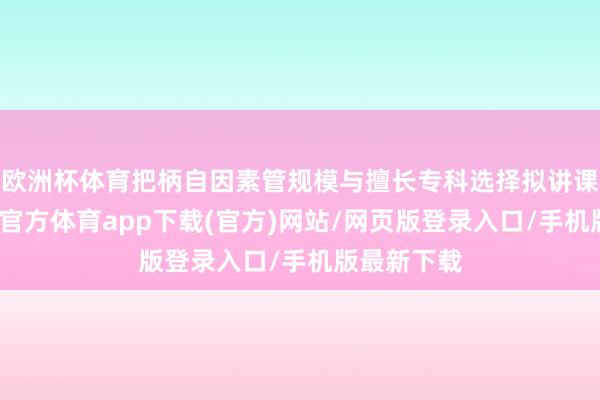 欧洲杯体育把柄自因素管规模与擅长专科选择拟讲课班次-万博官方体育app下载(官方)网站/网页版登录入口/手机版最新下载