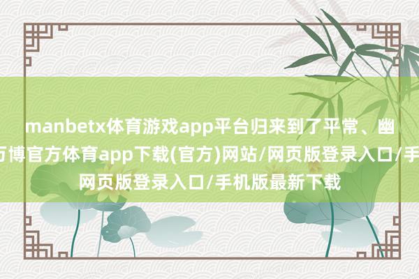 manbetx体育游戏app平台归来到了平常、幽闲的糊口中-万博官方体育app下载(官方)网站/网页版登录入口/手机版最新下载