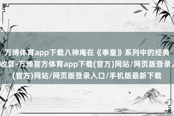 万博体育app下载八神庵在《拳皇》系列中的经典动作将在游戏内获得收复-万博官方体育app下载(官方)网站/网页版登录入口/手机版最新下载