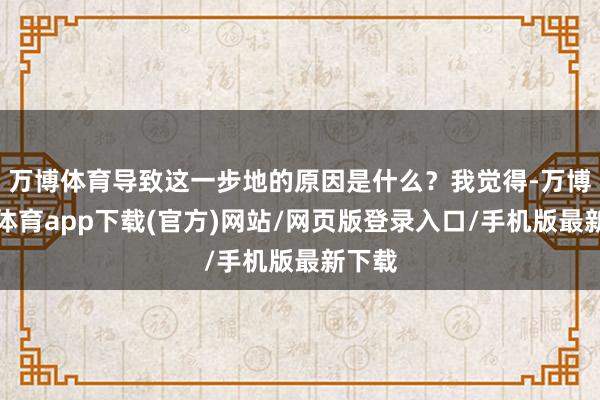 万博体育导致这一步地的原因是什么？我觉得-万博官方体育app下载(官方)网站/网页版登录入口/手机版最新下载