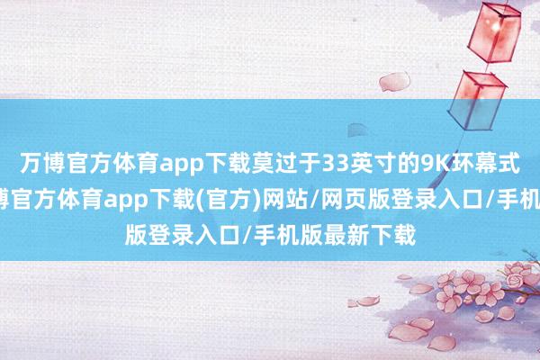 万博官方体育app下载莫过于33英寸的9K环幕式曲面屏-万博官方体育app下载(官方)网站/网页版登录入口/手机版最新下载