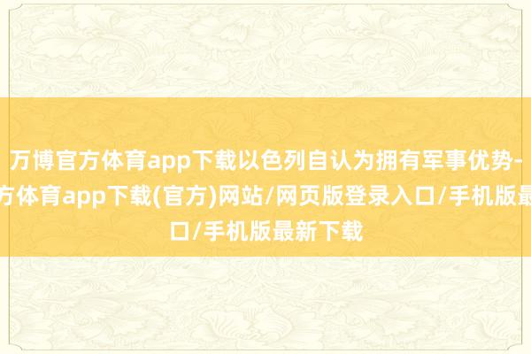 万博官方体育app下载以色列自认为拥有军事优势-万博官方体育app下载(官方)网站/网页版登录入口/手机版最新下载