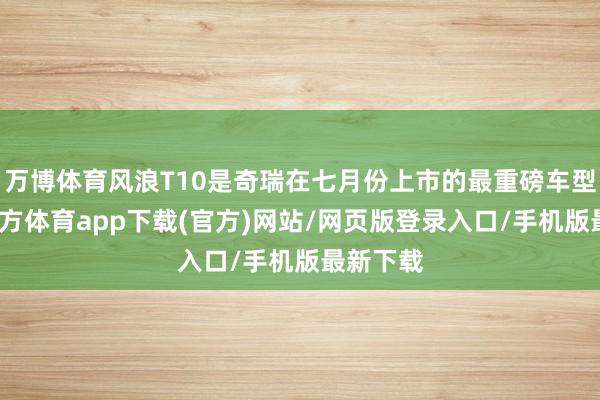 万博体育风浪T10是奇瑞在七月份上市的最重磅车型-万博官方体育app下载(官方)网站/网页版登录入口/手机版最新下载