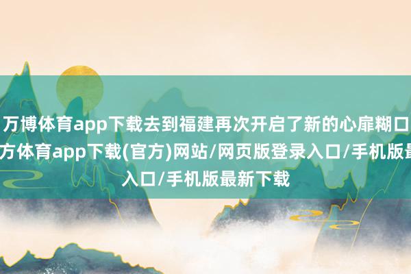 万博体育app下载去到福建再次开启了新的心扉糊口-万博官方体育app下载(官方)网站/网页版登录入口/手机版最新下载