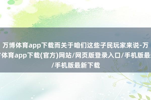 万博体育app下载而关于咱们这些子民玩家来说-万博官方体育app下载(官方)网站/网页版登录入口/手机版最新下载