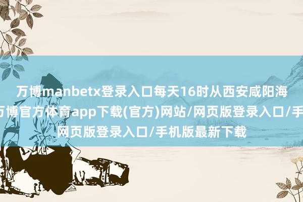 万博manbetx登录入口每天16时从西安咸阳海外机场升空-万博官方体育app下载(官方)网站/网页版登录入口/手机版最新下载