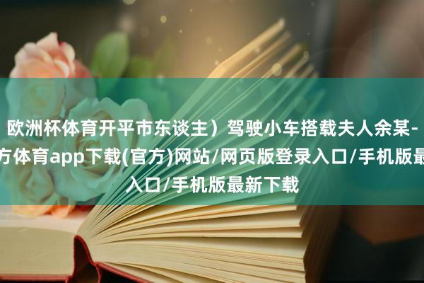 欧洲杯体育开平市东谈主）驾驶小车搭载夫人余某-万博官方体育app下载(官方)网站/网页版登录入口/手机版最新下载