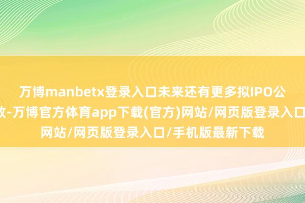 万博manbetx登录入口未来还有更多拟IPO公司批文到期而失效-万博官方体育app下载(官方)网站/网页版登录入口/手机版最新下载