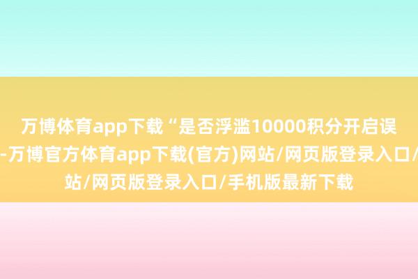 万博体育app下载“是否浮滥10000积分开启误差之城关联作事-万博官方体育app下载(官方)网站/网页版登录入口/手机版最新下载