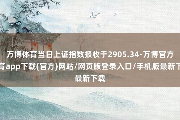 万博体育当日上证指数报收于2905.34-万博官方体育app下载(官方)网站/网页版登录入口/手机版最新下载