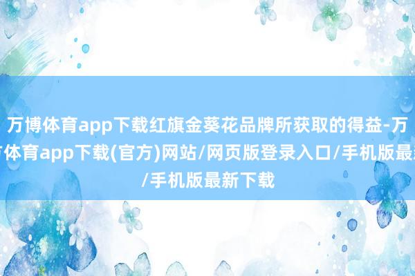 万博体育app下载红旗金葵花品牌所获取的得益-万博官方体育app下载(官方)网站/网页版登录入口/手机版最新下载