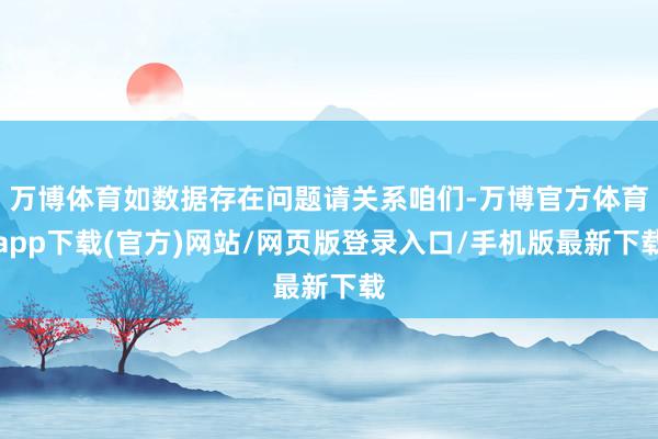 万博体育如数据存在问题请关系咱们-万博官方体育app下载(官方)网站/网页版登录入口/手机版最新下载