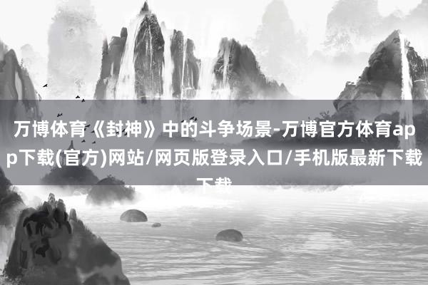 万博体育《封神》中的斗争场景-万博官方体育app下载(官方)网站/网页版登录入口/手机版最新下载