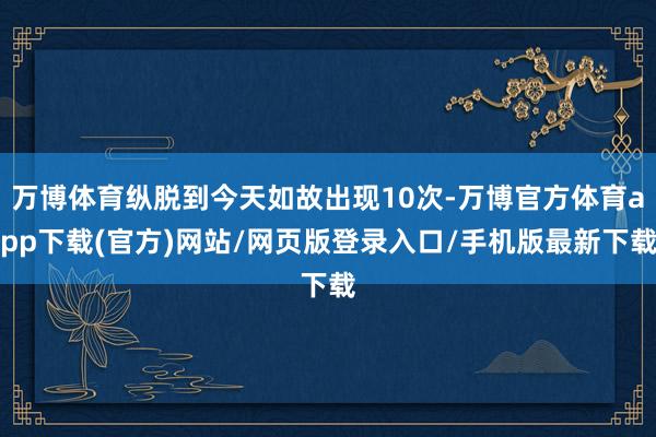 万博体育纵脱到今天如故出现10次-万博官方体育app下载(官方)网站/网页版登录入口/手机版最新下载