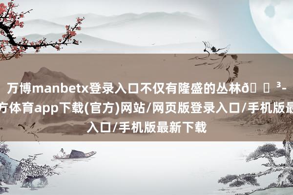 万博manbetx登录入口不仅有隆盛的丛林🌳-万博官方体育app下载(官方)网站/网页版登录入口/手机版最新下载